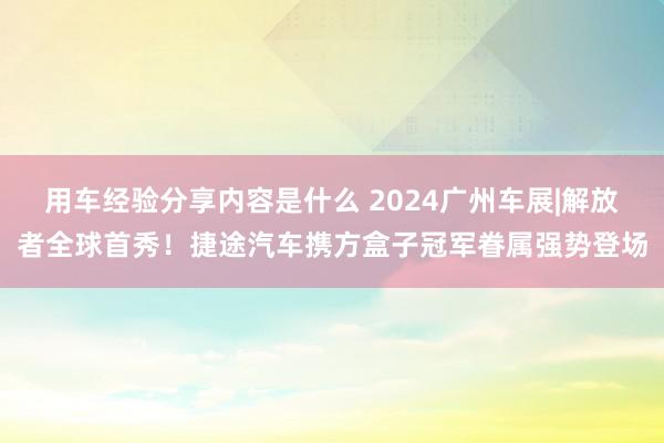 用车经验分享内容是什么 2024广州车展|解放者全球首秀！捷途汽车携方盒子冠军眷属强势登场