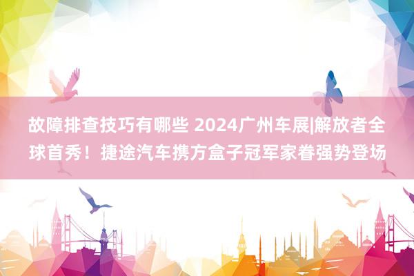 故障排查技巧有哪些 2024广州车展|解放者全球首秀！捷途汽车携方盒子冠军家眷强势登场