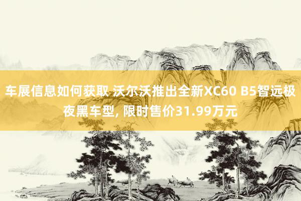 车展信息如何获取 沃尔沃推出全新XC60 B5智远极夜黑车型, 限时售价31.99万元