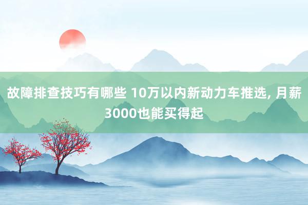 故障排查技巧有哪些 10万以内新动力车推选, 月薪3000也能买得起