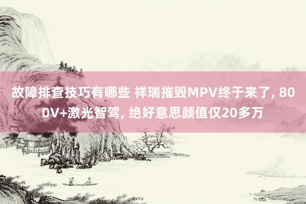 故障排查技巧有哪些 祥瑞摧毁MPV终于来了, 800V+激光智驾, 绝好意思颜值仅20多万