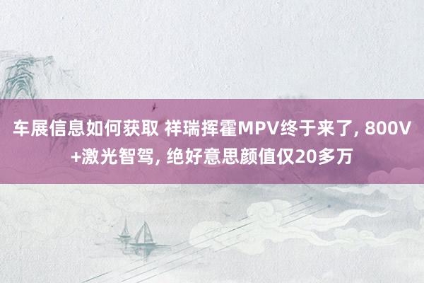 车展信息如何获取 祥瑞挥霍MPV终于来了, 800V+激光智驾, 绝好意思颜值仅20多万