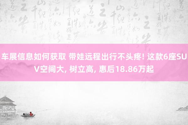 车展信息如何获取 带娃远程出行不头疼! 这款6座SUV空间大, 树立高, 惠后18.86万起