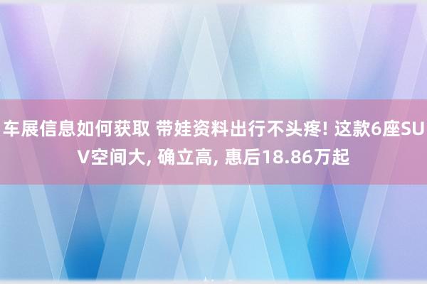 车展信息如何获取 带娃资料出行不头疼! 这款6座SUV空间大, 确立高, 惠后18.86万起