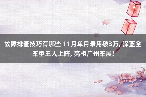 故障排查技巧有哪些 11月单月录用破3万, 深蓝全车型王人上阵, 亮相广州车展!