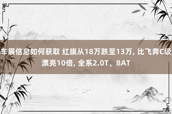 车展信息如何获取 红旗从18万跌至13万, 比飞奔C级漂亮10倍, 全系2.0T、8AT