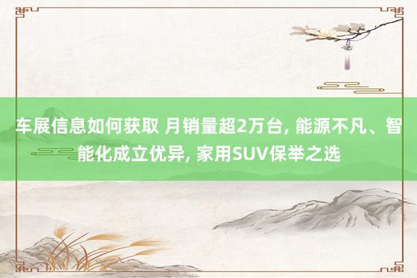 车展信息如何获取 月销量超2万台, 能源不凡、智能化成立优异, 家用SUV保举之选