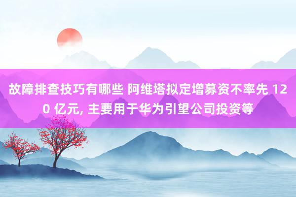 故障排查技巧有哪些 阿维塔拟定增募资不率先 120 亿元, 主要用于华为引望公司投资等