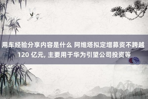 用车经验分享内容是什么 阿维塔拟定增募资不跨越 120 亿元, 主要用于华为引望公司投资等