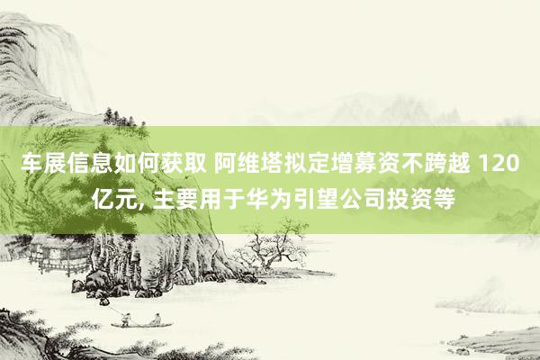 车展信息如何获取 阿维塔拟定增募资不跨越 120 亿元, 主要用于华为引望公司投资等