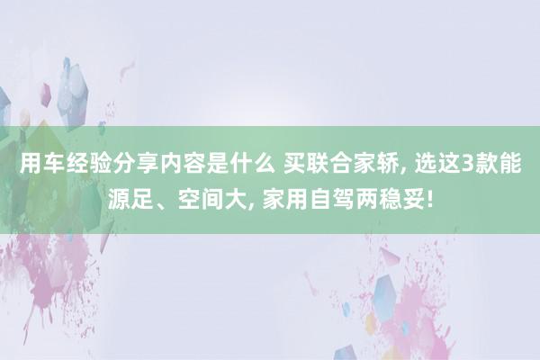 用车经验分享内容是什么 买联合家轿, 选这3款能源足、空间大, 家用自驾两稳妥!