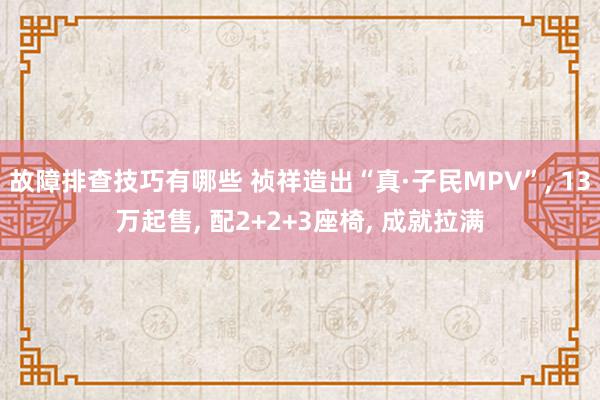 故障排查技巧有哪些 祯祥造出“真·子民MPV”, 13万起售, 配2+2+3座椅, 成就拉满