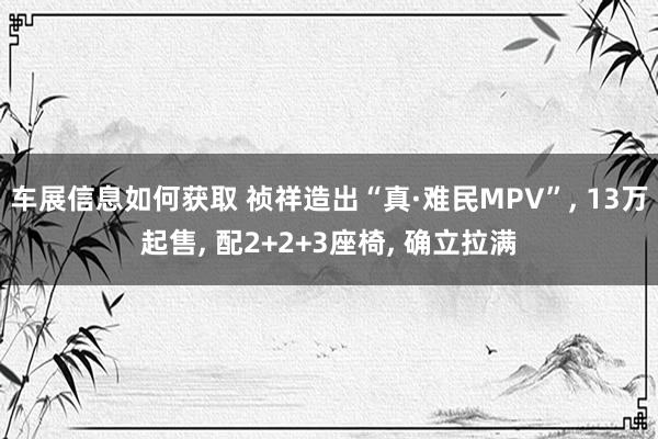 车展信息如何获取 祯祥造出“真·难民MPV”, 13万起售, 配2+2+3座椅, 确立拉满