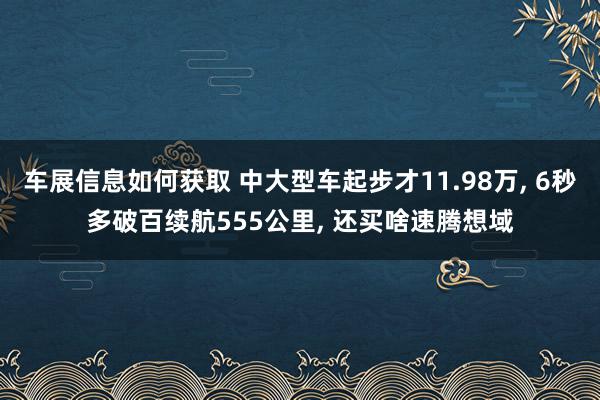 车展信息如何获取 中大型车起步才11.98万, 6秒多破百续航555公里, 还买啥速腾想域