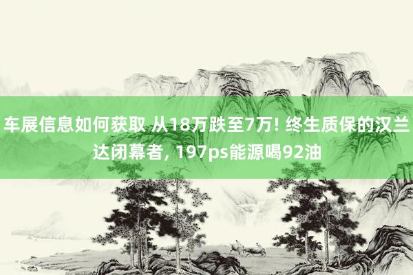 车展信息如何获取 从18万跌至7万! 终生质保的汉兰达闭幕者, 197ps能源喝92油