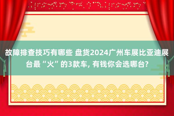 故障排查技巧有哪些 盘货2024广州车展比亚迪展台最“火”的3款车, 有钱你会选哪台?