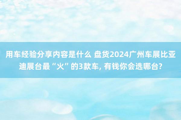 用车经验分享内容是什么 盘货2024广州车展比亚迪展台最“火”的3款车, 有钱你会选哪台?