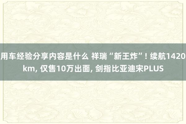 用车经验分享内容是什么 祥瑞“新王炸”! 续航1420km, 仅售10万出面, 剑指比亚迪宋PLUS