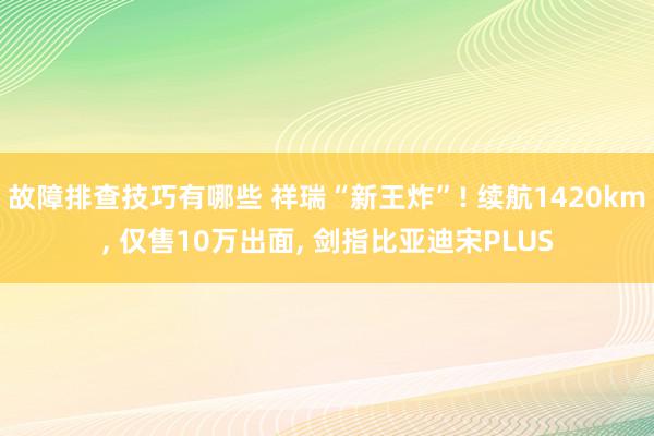 故障排查技巧有哪些 祥瑞“新王炸”! 续航1420km, 仅售10万出面, 剑指比亚迪宋PLUS