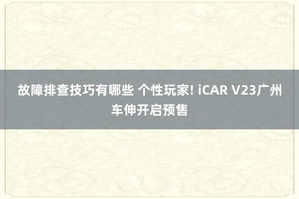 故障排查技巧有哪些 个性玩家! iCAR V23广州车伸开启预售