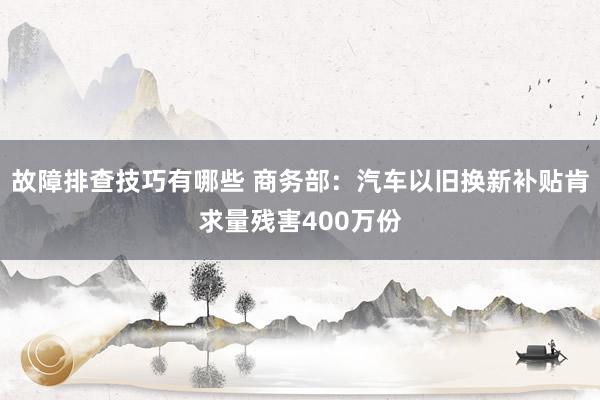 故障排查技巧有哪些 商务部：汽车以旧换新补贴肯求量残害400万份