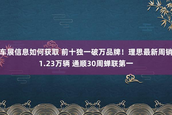 车展信息如何获取 前十独一破万品牌！理思最新周销1.23万辆 通顺30周蝉联第一