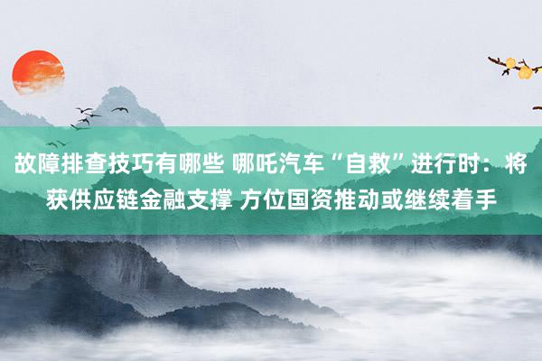 故障排查技巧有哪些 哪吒汽车“自救”进行时：将获供应链金融支撑 方位国资推动或继续着手