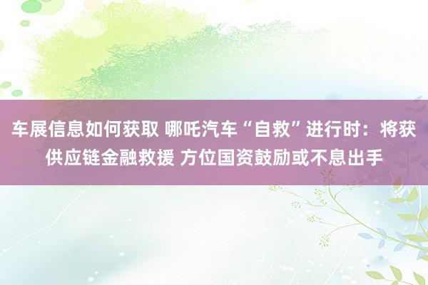 车展信息如何获取 哪吒汽车“自救”进行时：将获供应链金融救援 方位国资鼓励或不息出手