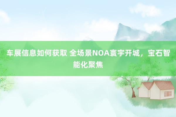 车展信息如何获取 全场景NOA寰宇开城，宝石智能化聚焦