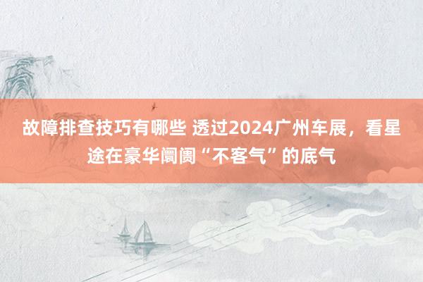 故障排查技巧有哪些 透过2024广州车展，看星途在豪华阛阓“不客气”的底气