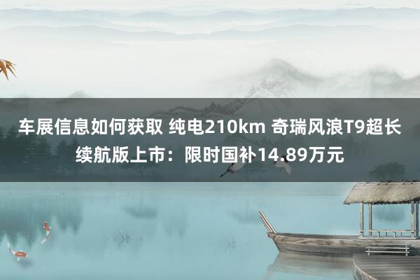 车展信息如何获取 纯电210km 奇瑞风浪T9超长续航版上市：限时国补14.89万元