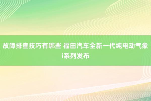 故障排查技巧有哪些 福田汽车全新一代纯电动气象i系列发布