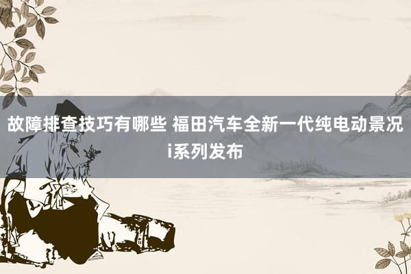 故障排查技巧有哪些 福田汽车全新一代纯电动景况i系列发布