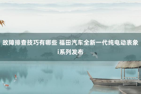 故障排查技巧有哪些 福田汽车全新一代纯电动表象i系列发布