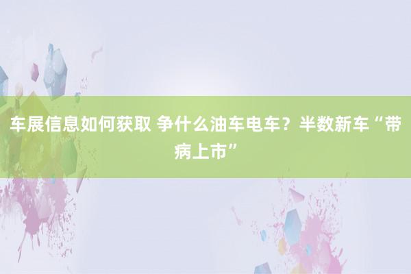 车展信息如何获取 争什么油车电车？半数新车“带病上市”