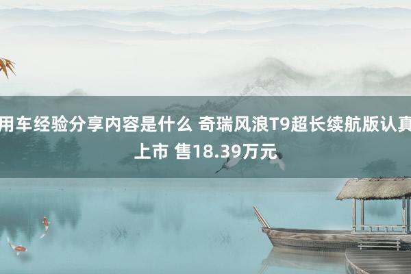 用车经验分享内容是什么 奇瑞风浪T9超长续航版认真上市 售18.39万元