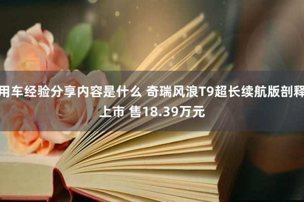 用车经验分享内容是什么 奇瑞风浪T9超长续航版剖释上市 售18.39万元