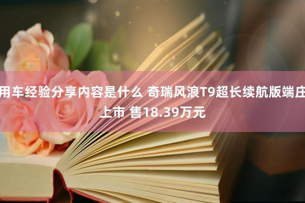 用车经验分享内容是什么 奇瑞风浪T9超长续航版端庄上市 售18.39万元