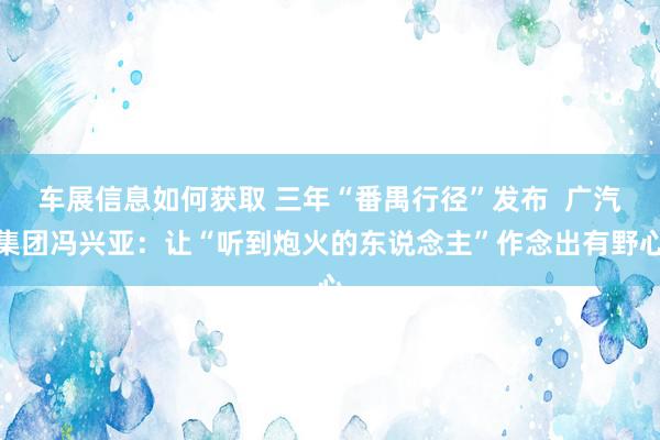 车展信息如何获取 三年“番禺行径”发布  广汽集团冯兴亚：让“听到炮火的东说念主”作念出有野心