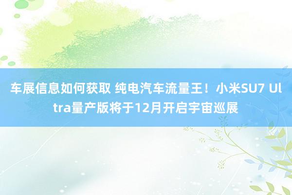 车展信息如何获取 纯电汽车流量王！小米SU7 Ultra量产版将于12月开启宇宙巡展