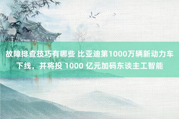 故障排查技巧有哪些 比亚迪第1000万辆新动力车下线，并将投 1000 亿元加码东谈主工智能