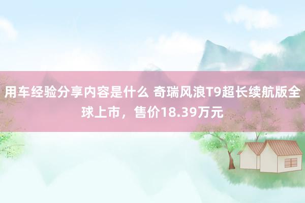 用车经验分享内容是什么 奇瑞风浪T9超长续航版全球上市，售价18.39万元