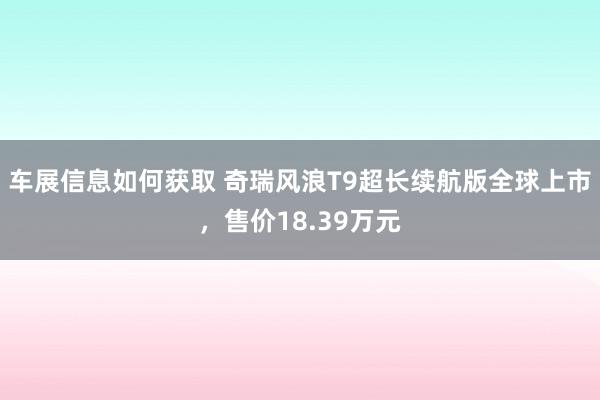 车展信息如何获取 奇瑞风浪T9超长续航版全球上市，售价18.39万元