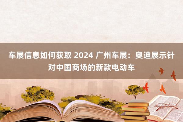 车展信息如何获取 2024 广州车展：奥迪展示针对中国商场的新款电动车