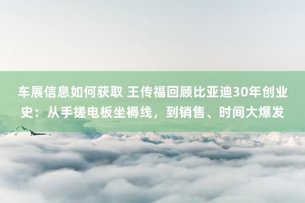 车展信息如何获取 王传福回顾比亚迪30年创业史：从手搓电板坐褥线，到销售、时间大爆发