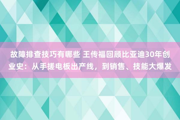 故障排查技巧有哪些 王传福回顾比亚迪30年创业史：从手搓电板出产线，到销售、技能大爆发