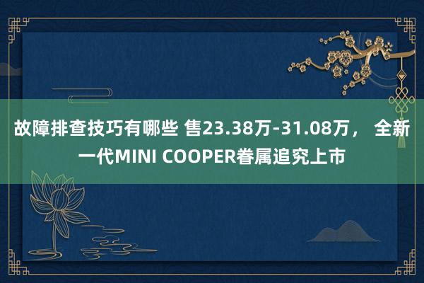 故障排查技巧有哪些 售23.38万-31.08万， 全新一代MINI COOPER眷属追究上市