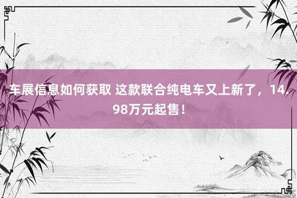 车展信息如何获取 这款联合纯电车又上新了，14.98万元起售！