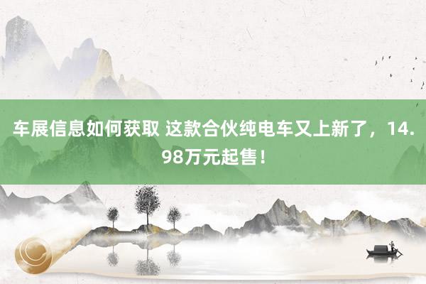 车展信息如何获取 这款合伙纯电车又上新了，14.98万元起售！