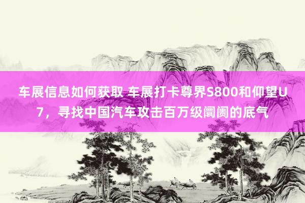 车展信息如何获取 车展打卡尊界S800和仰望U7，寻找中国汽车攻击百万级阛阓的底气